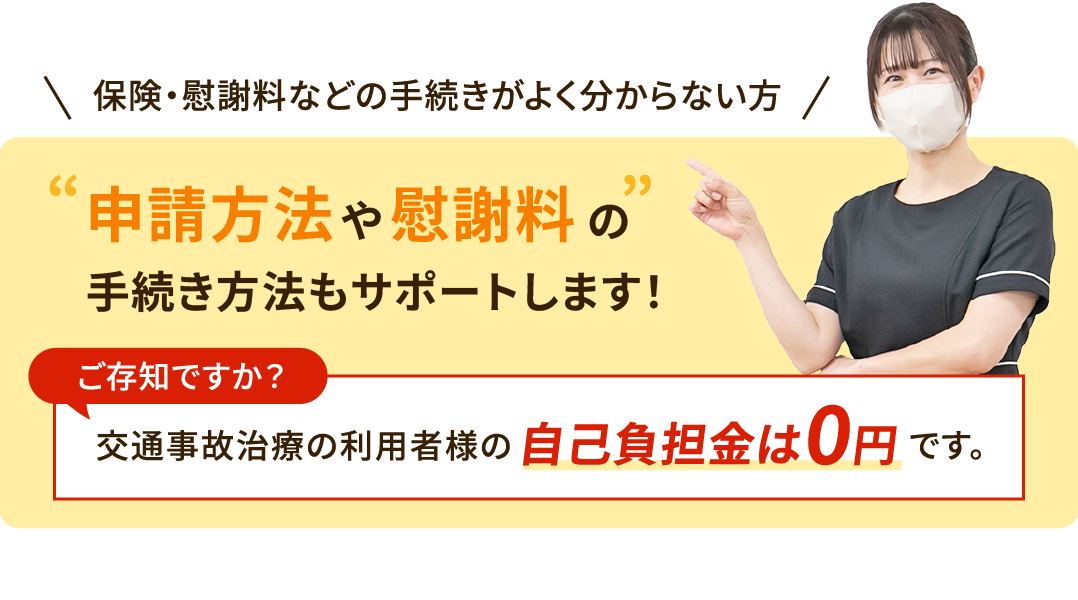 申請方法や慰謝料の手続き方法もサポートします！交通事故治療の利用者様の自己負担金は0円です。